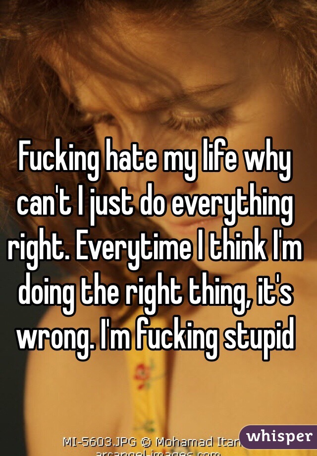Fucking hate my life why can't I just do everything right. Everytime I think I'm doing the right thing, it's wrong. I'm fucking stupid 