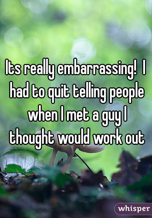 Its really embarrassing!  I had to quit telling people when I met a guy I thought would work out