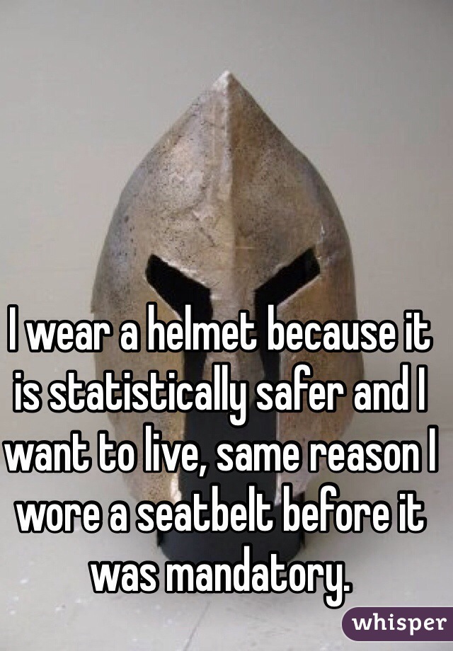 I wear a helmet because it is statistically safer and I want to live, same reason I wore a seatbelt before it was mandatory. 