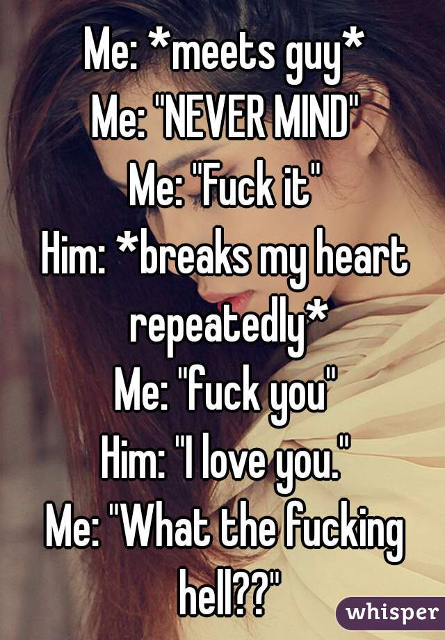 Me: *meets guy*
Me: "NEVER MIND"
Me: "Fuck it"
Him: *breaks my heart repeatedly*
Me: "fuck you"
Him: "I love you."
Me: "What the fucking hell??"