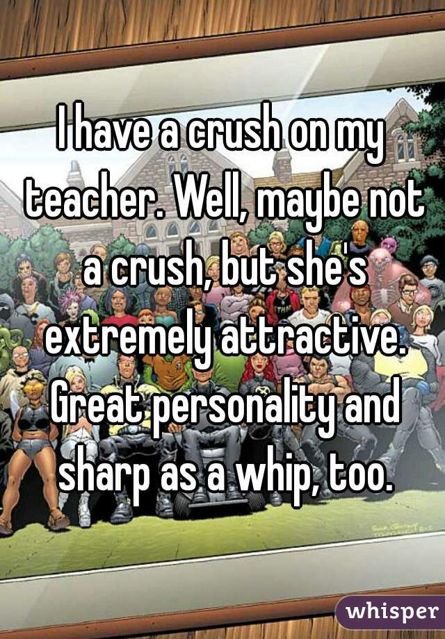 I have a crush on my teacher. Well, maybe not a crush, but she's extremely attractive. Great personality and sharp as a whip, too.