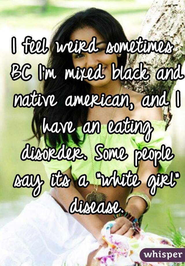 I feel weird sometimes BC I'm mixed black and native american, and I have an eating disorder. Some people say its a "white girl" disease.