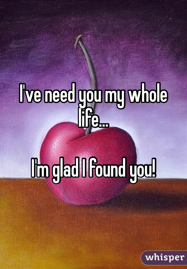 I've need you my whole life...

I'm glad I found you!