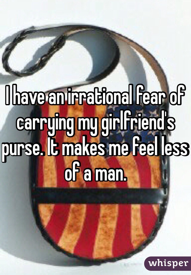 I have an irrational fear of carrying my girlfriend's purse. It makes me feel less of a man.