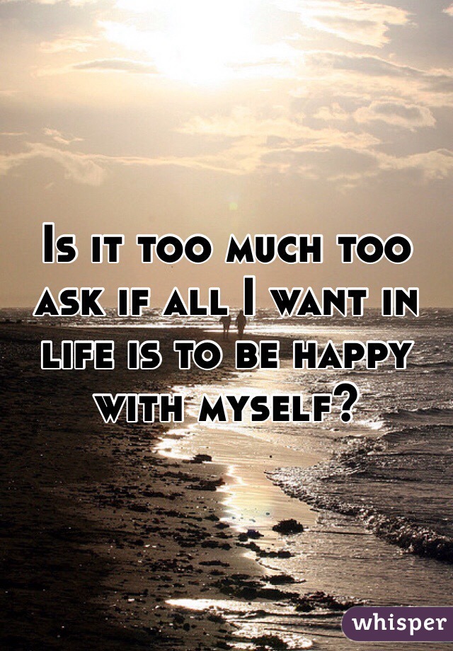 Is it too much too ask if all I want in life is to be happy with myself?