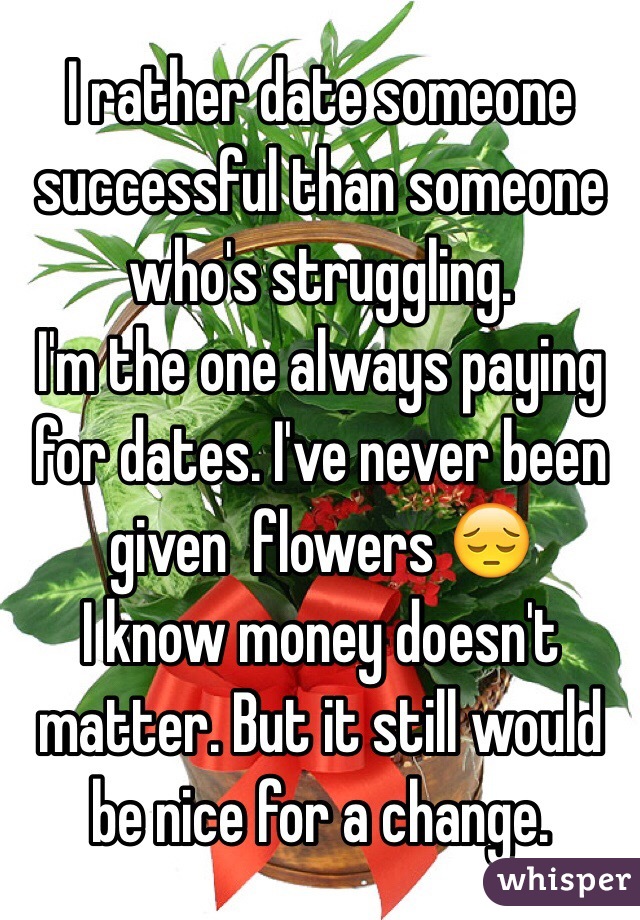 I rather date someone successful than someone who's struggling. 
I'm the one always paying for dates. I've never been given  flowers 😔
I know money doesn't matter. But it still would be nice for a change.