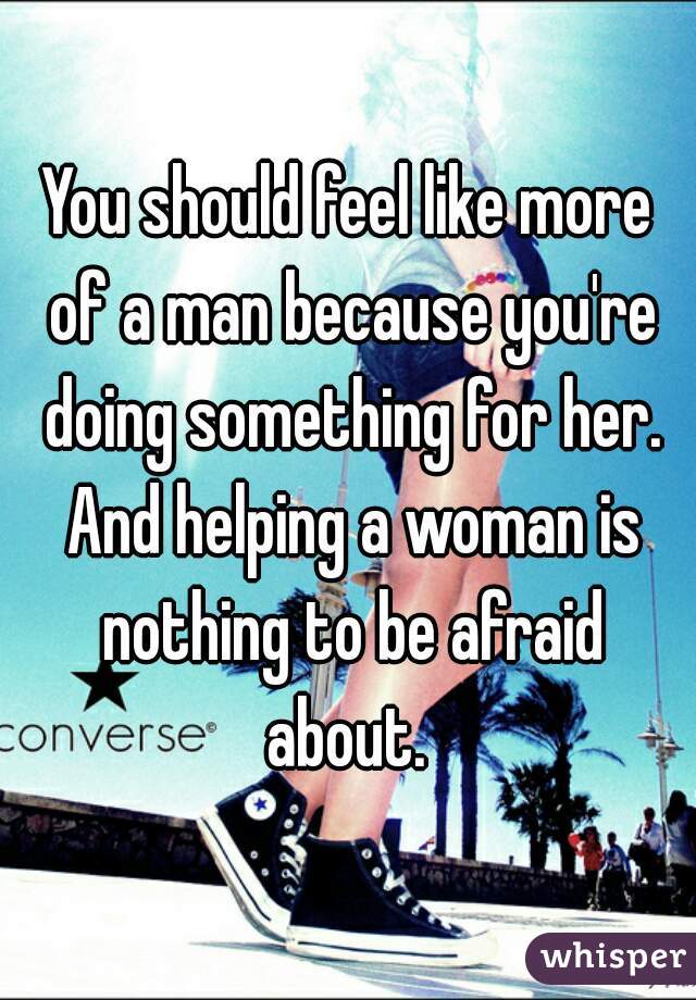 You should feel like more of a man because you're doing something for her. And helping a woman is nothing to be afraid about. 