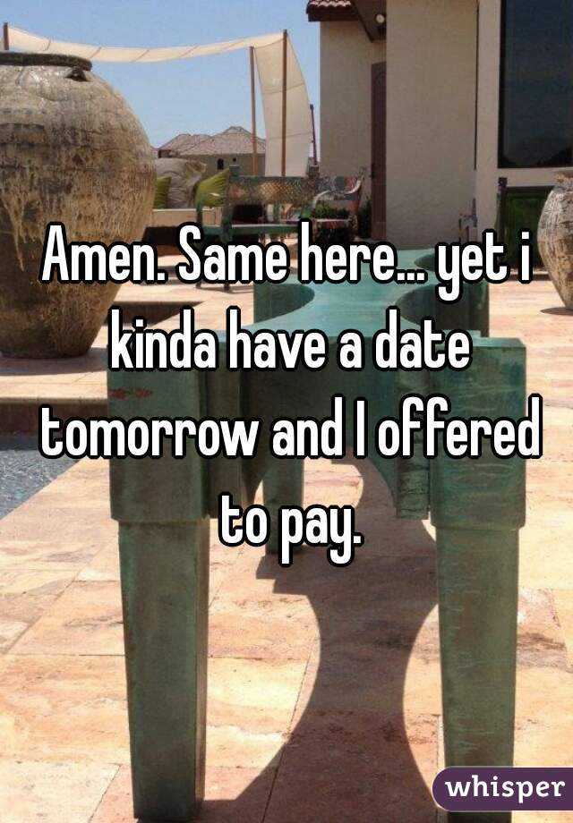 Amen. Same here... yet i kinda have a date tomorrow and I offered to pay.