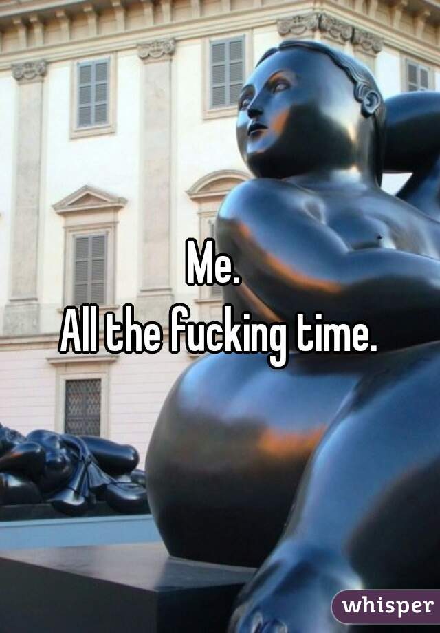 Me. 
All the fucking time.
