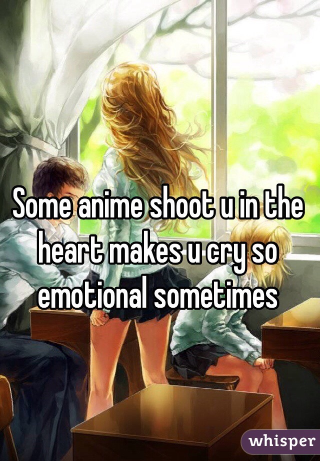 Some anime shoot u in the heart makes u cry so emotional sometimes 