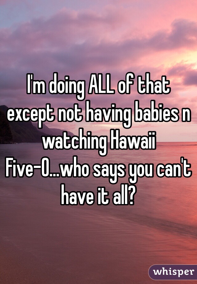 I'm doing ALL of that except not having babies n watching Hawaii Five-0...who says you can't have it all?