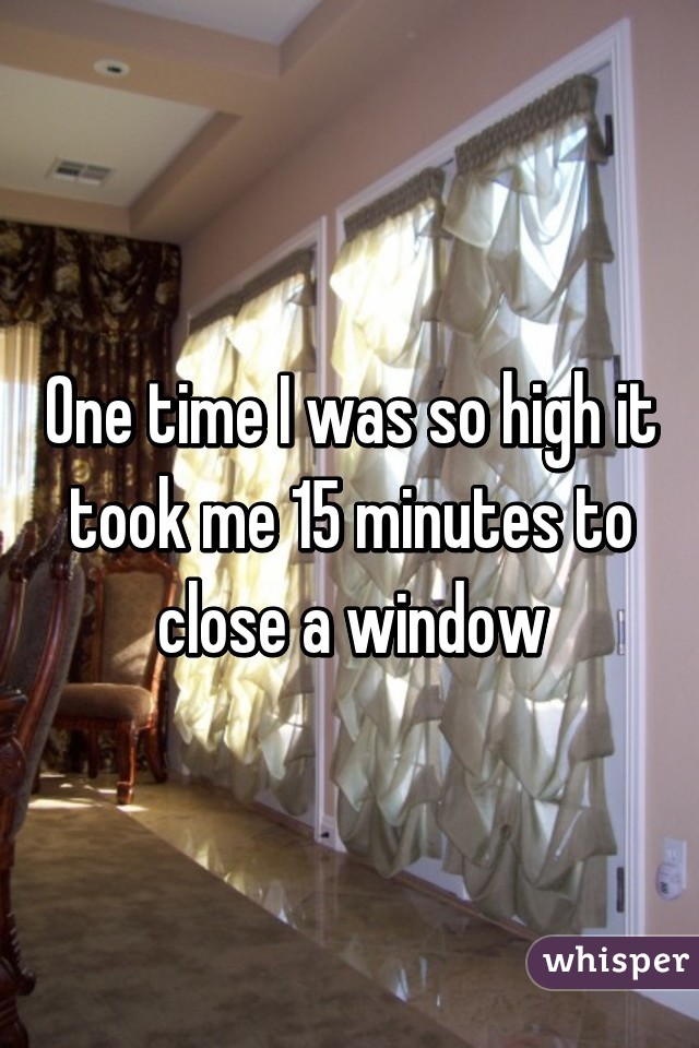 One time I was so high it took me 15 minutes to close a window