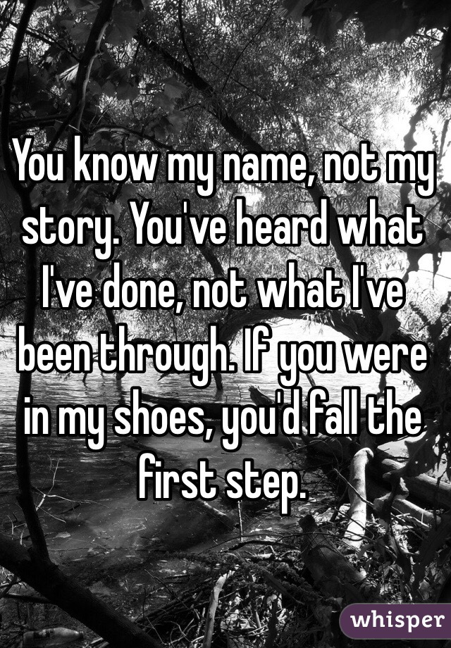 You know my name, not my story. You've heard what I've done, not what I've been through. If you were in my shoes, you'd fall the first step. 