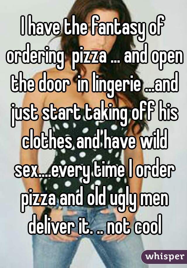 I have the fantasy of ordering  pizza ... and open the door  in lingerie ...and just start taking off his clothes and have wild sex....every time I order pizza and old ugly men deliver it. .. not cool