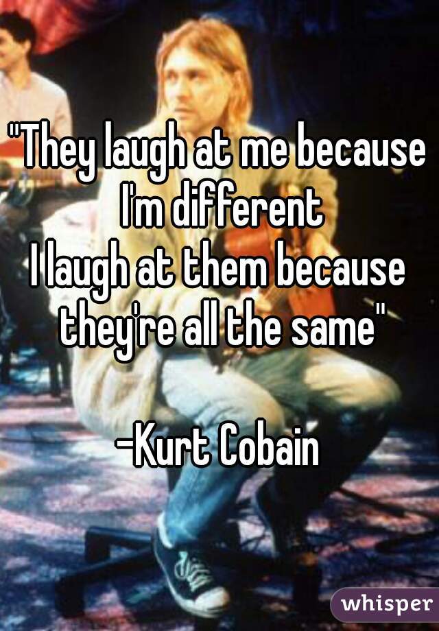"They laugh at me because I'm different
I laugh at them because they're all the same"

-Kurt Cobain