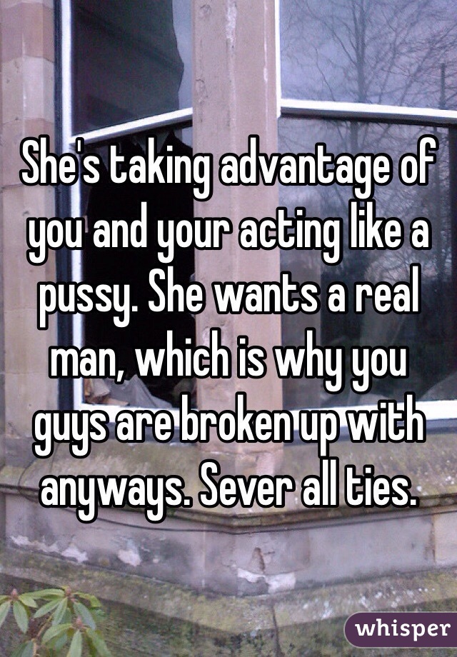 She's taking advantage of you and your acting like a pussy. She wants a real man, which is why you guys are broken up with anyways. Sever all ties. 