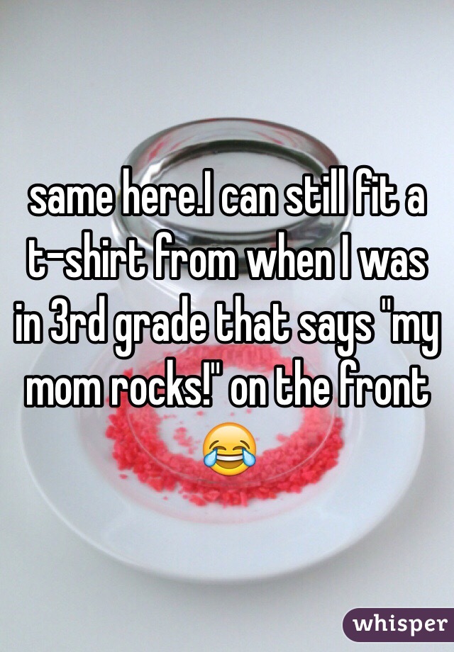 same here.I can still fit a t-shirt from when I was in 3rd grade that says "my mom rocks!" on the front 😂