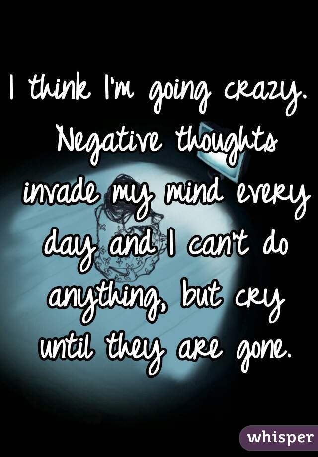 I think I'm going crazy. Negative thoughts invade my mind every day and I can't do anything, but cry until they are gone.