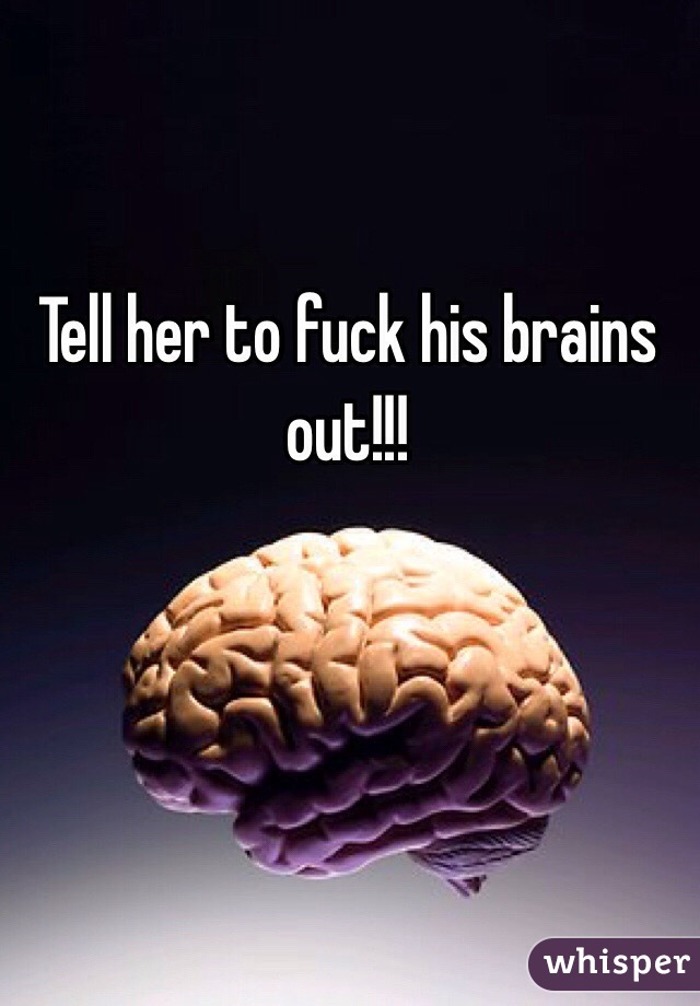 Tell her to fuck his brains out!!!