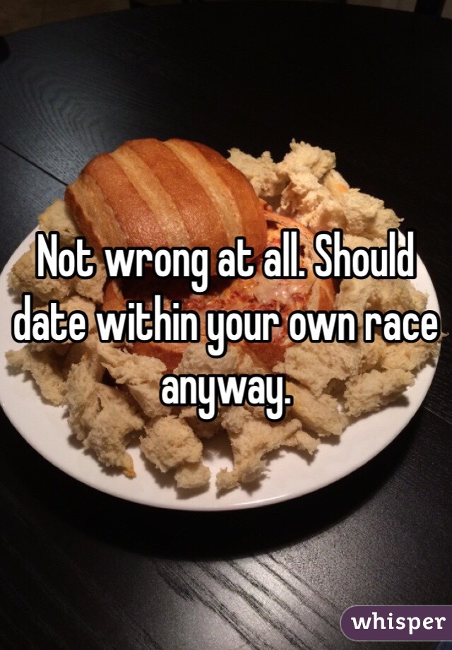 Not wrong at all. Should date within your own race anyway. 