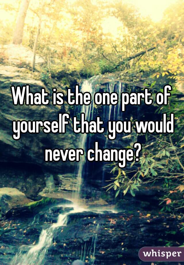 What is the one part of yourself that you would never change?