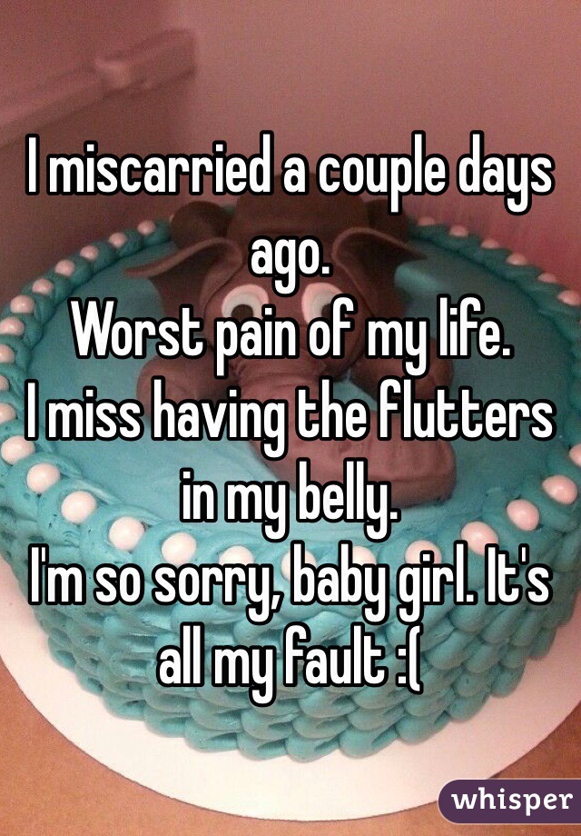 I miscarried a couple days ago. 
Worst pain of my life. 
I miss having the flutters in my belly. 
I'm so sorry, baby girl. It's all my fault :( 