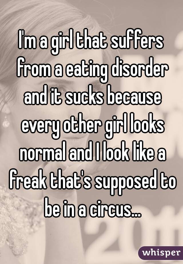 I'm a girl that suffers from a eating disorder and it sucks because every other girl looks normal and I look like a freak that's supposed to be in a circus...