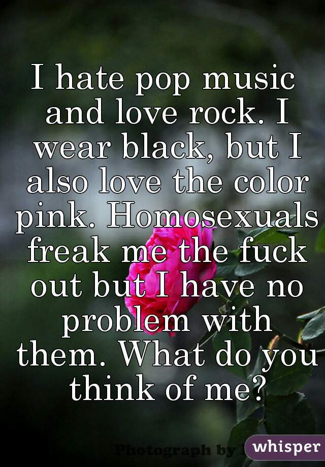 I hate pop music and love rock. I wear black, but I also love the color pink. Homosexuals freak me the fuck out but I have no problem with them. What do you think of me?