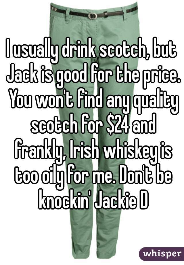 I usually drink scotch, but Jack is good for the price. You won't find any quality scotch for $24 and frankly, Irish whiskey is too oily for me. Don't be knockin' Jackie D