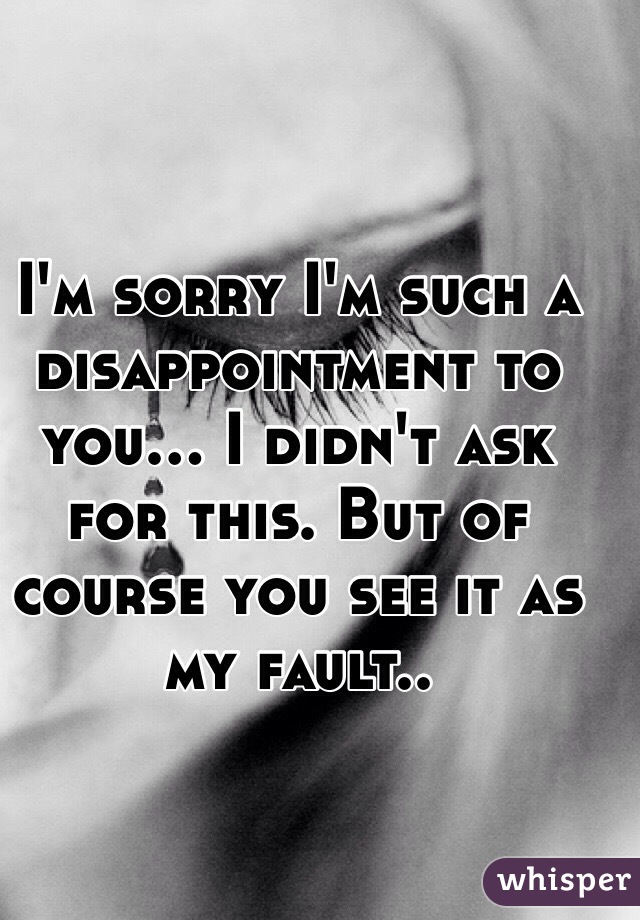 I'm sorry I'm such a disappointment to you... I didn't ask for this. But of course you see it as my fault..  