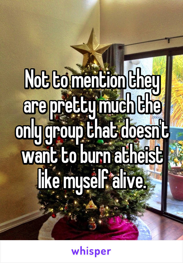 Not to mention they are pretty much the only group that doesn't want to burn atheist like myself alive.