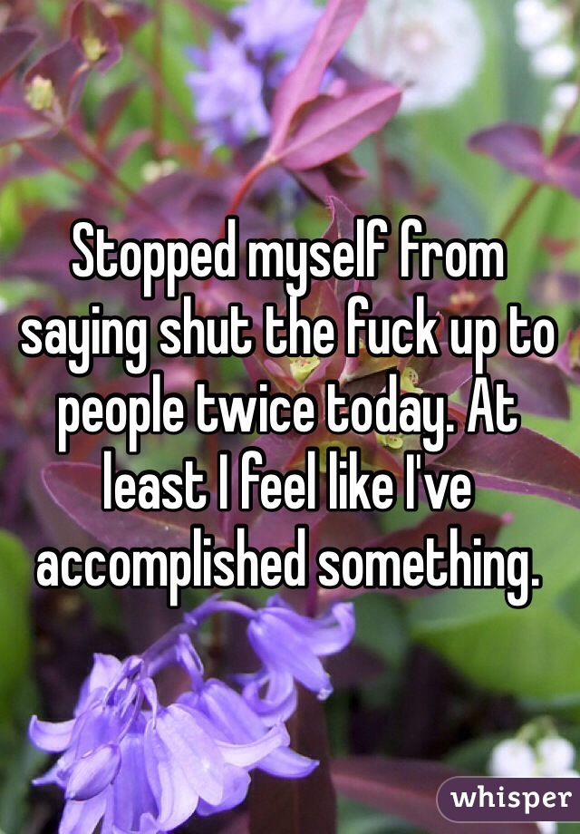 Stopped myself from saying shut the fuck up to people twice today. At least I feel like I've accomplished something.