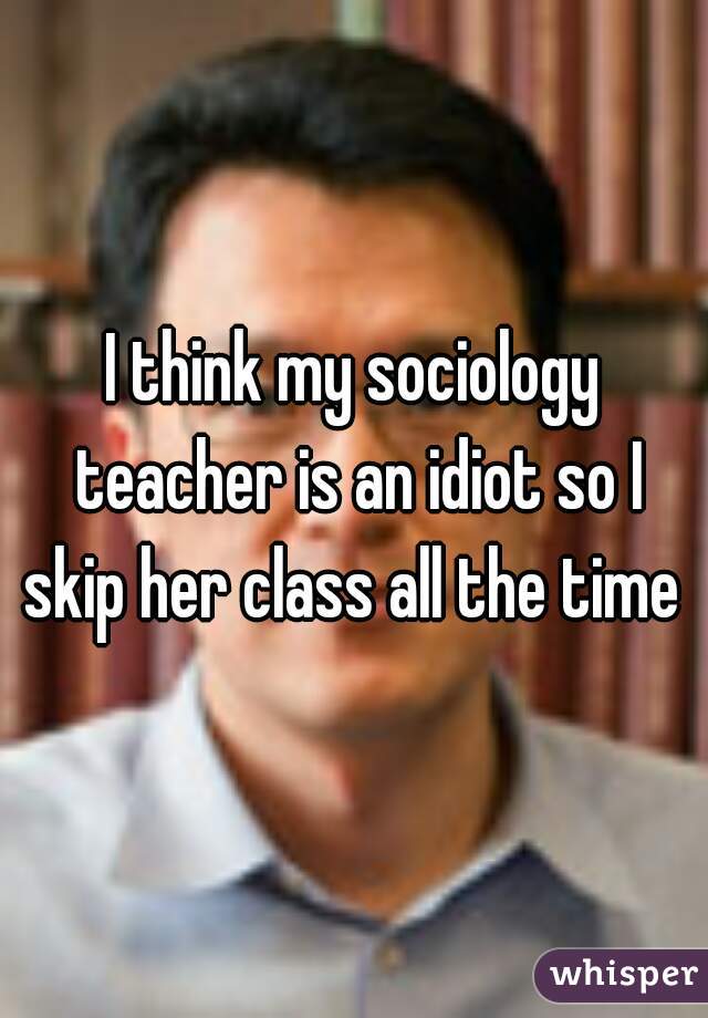 I think my sociology teacher is an idiot so I skip her class all the time 