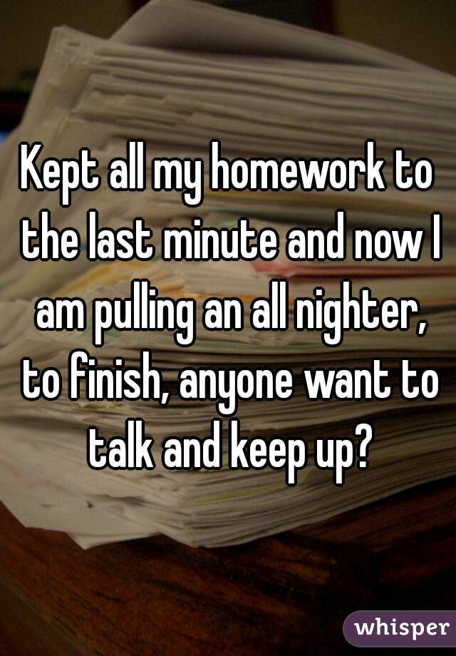 Kept all my homework to the last minute and now I am pulling an all nighter, to finish, anyone want to talk and keep up?