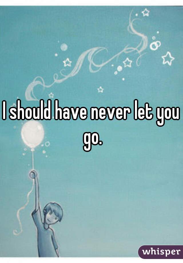 I should have never let you go.