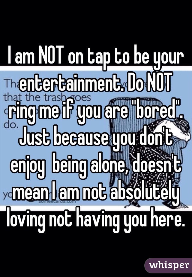 I am NOT on tap to be your entertainment. Do NOT ring me if you are "bored". Just because you don't enjoy  being alone, doesn't mean I am not absolutely loving not having you here.