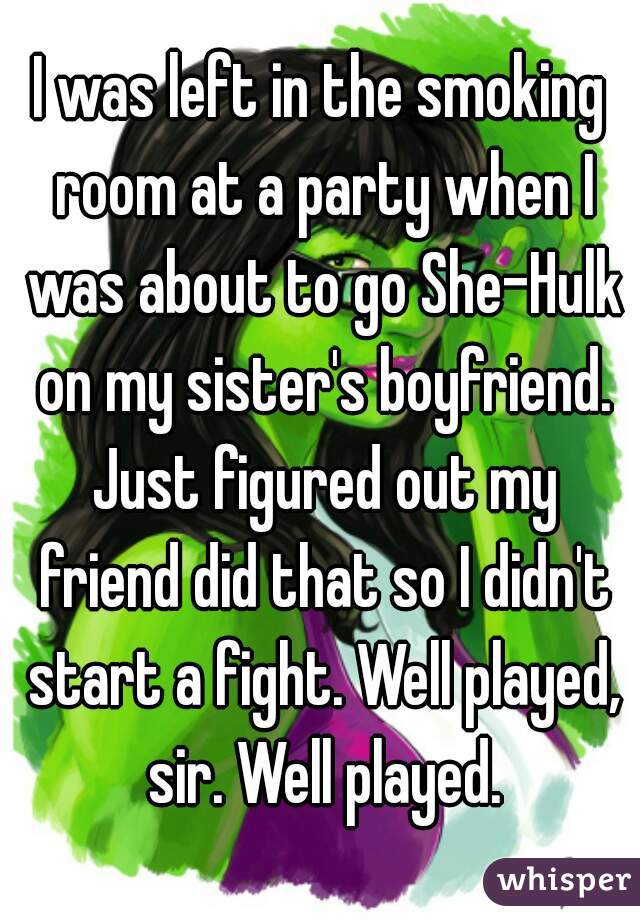 I was left in the smoking room at a party when I was about to go She-Hulk on my sister's boyfriend. Just figured out my friend did that so I didn't start a fight. Well played, sir. Well played.