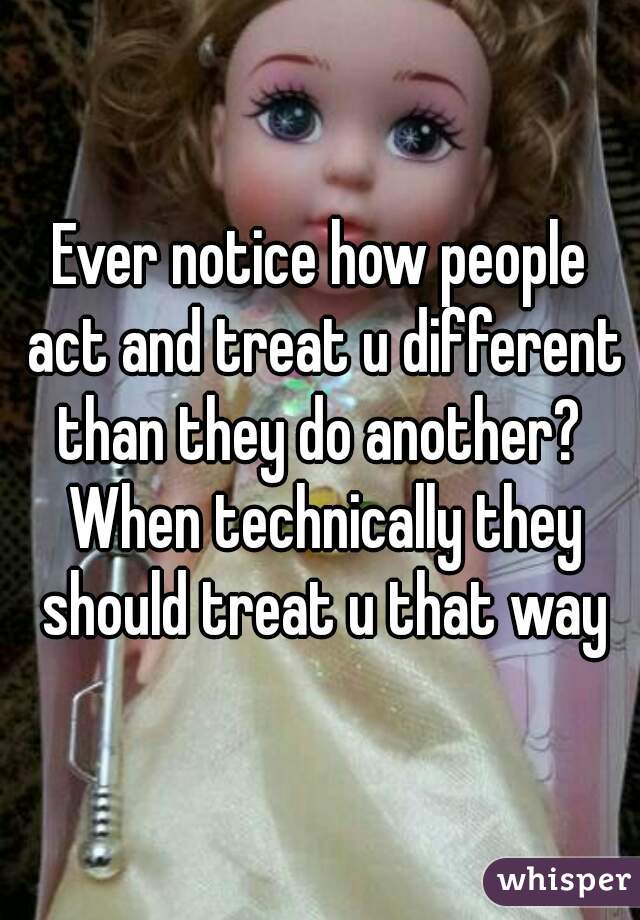 Ever notice how people act and treat u different than they do another?  When technically they should treat u that way