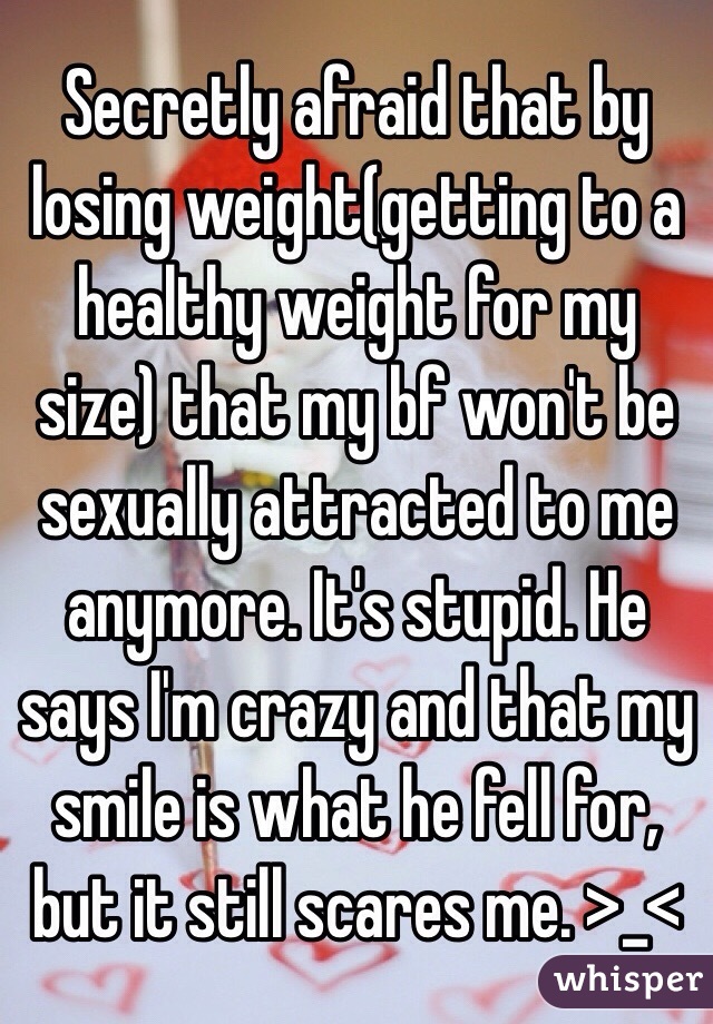 Secretly afraid that by losing weight(getting to a healthy weight for my size) that my bf won't be sexually attracted to me anymore. It's stupid. He says I'm crazy and that my smile is what he fell for, but it still scares me. >_<