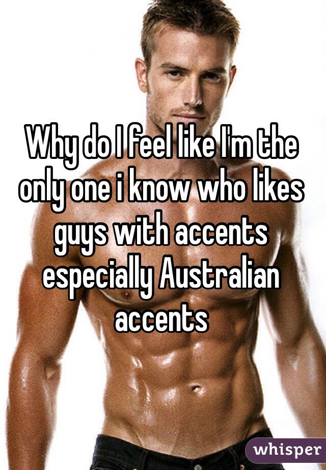 Why do I feel like I'm the only one i know who likes guys with accents especially Australian accents