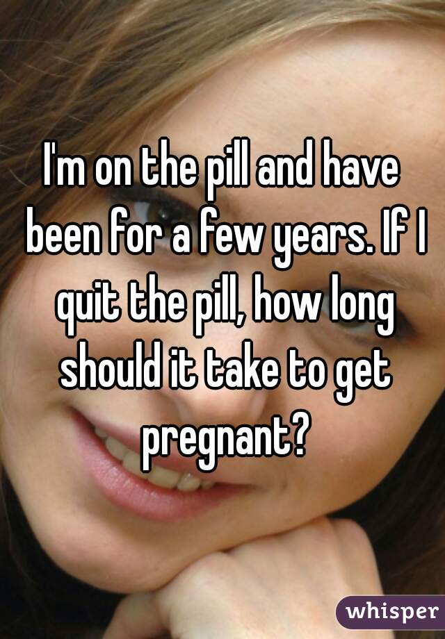 I'm on the pill and have been for a few years. If I quit the pill, how long should it take to get pregnant?