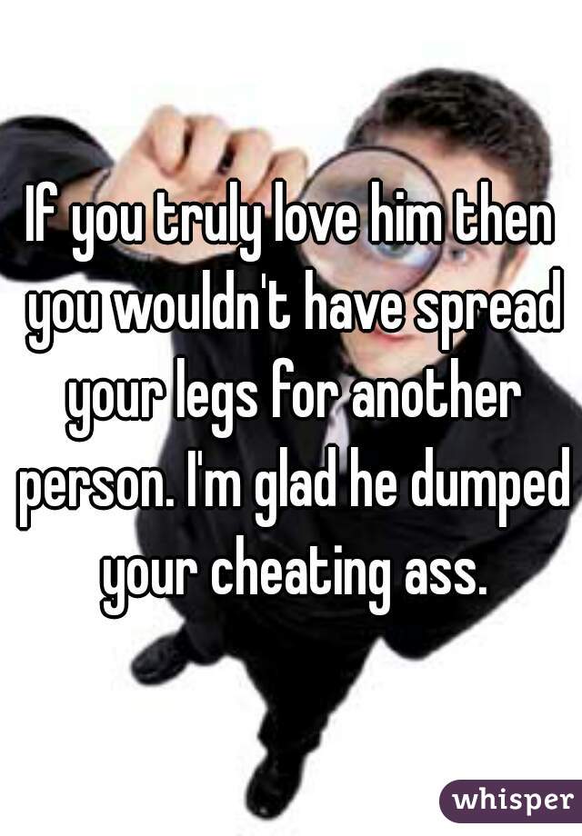 If you truly love him then you wouldn't have spread your legs for another person. I'm glad he dumped your cheating ass.
