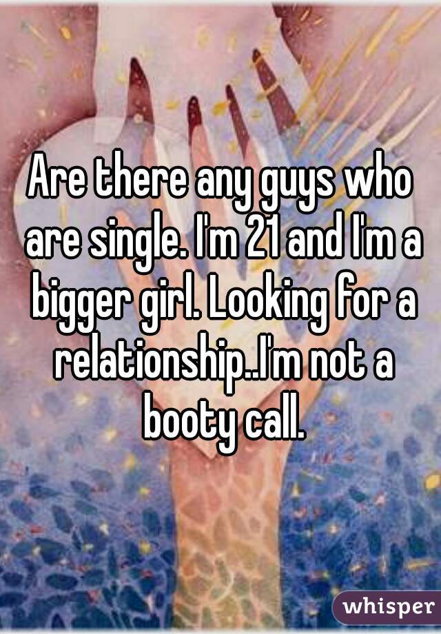 Are there any guys who are single. I'm 21 and I'm a bigger girl. Looking for a relationship..I'm not a booty call.