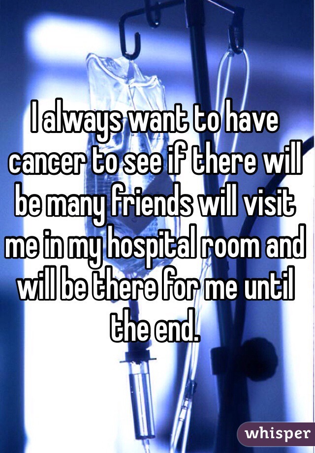 I always want to have cancer to see if there will be many friends will visit me in my hospital room and will be there for me until the end.