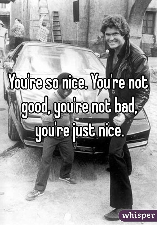 You're so nice. You're not good, you're not bad, you're just nice.