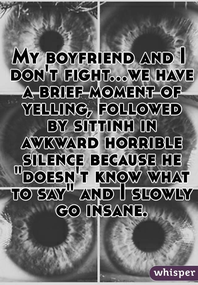 My boyfriend and I don't fight...we have a brief moment of yelling, followed by sittinh in awkward horrible silence because he "doesn't know what to say" and I slowly go insane.