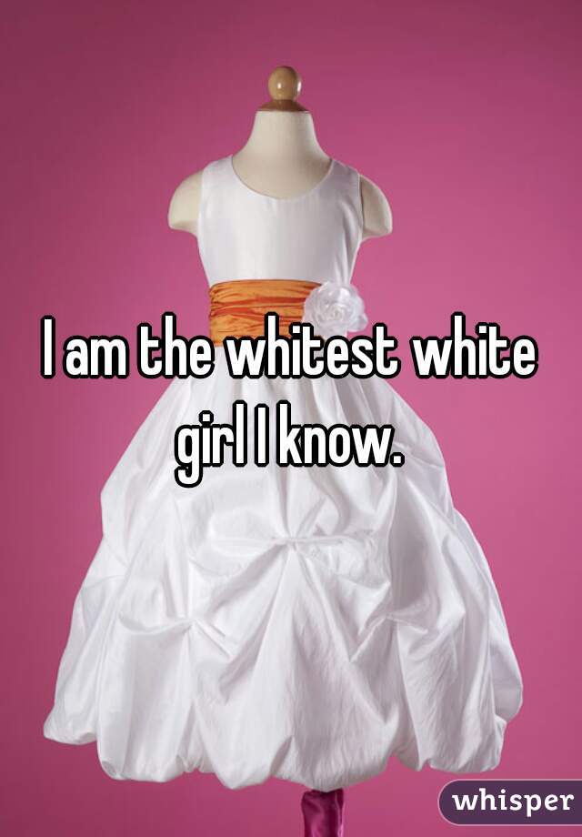 I am the whitest white girl I know. 