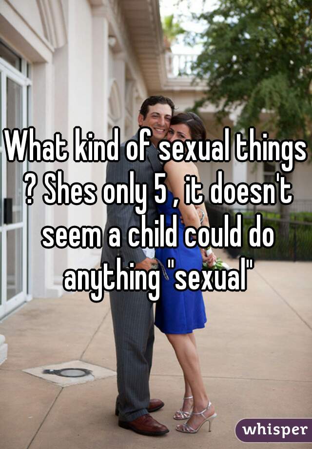 What kind of sexual things ? Shes only 5 , it doesn't seem a child could do anything "sexual"