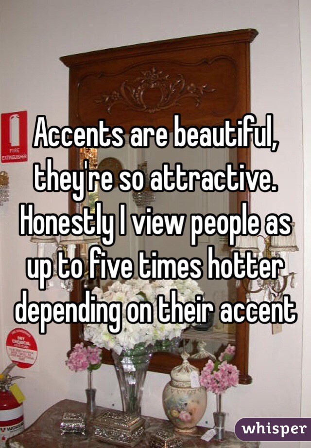 Accents are beautiful, they're so attractive. Honestly I view people as up to five times hotter depending on their accent