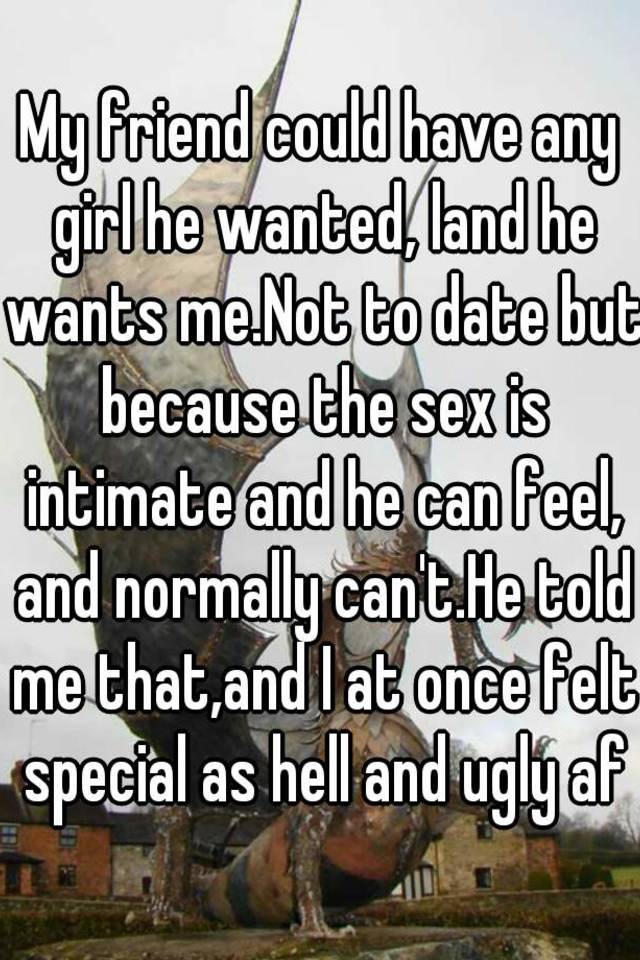 My friend could have any girl he wanted, land he wants me.Not to date but because the sex is intimate and he can feel, and normally can't.He told me that,and I at once felt special as hell and ugly af